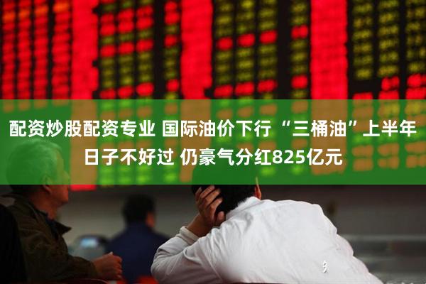 配资炒股配资专业 国际油价下行 “三桶油”上半年日子不好过 仍豪气分红825亿元