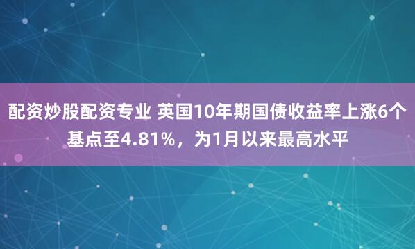 配资炒股配资专业 英国10年期国债收益率上涨6个基点至4.81%，为1月以来最高水平