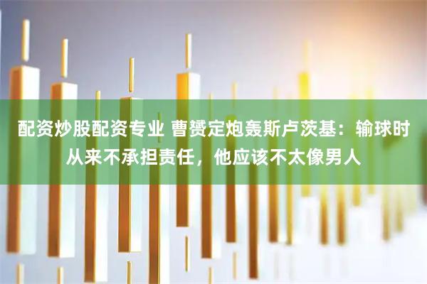 配资炒股配资专业 曹赟定炮轰斯卢茨基:输球时从来不承担责任,他应该不太像男人