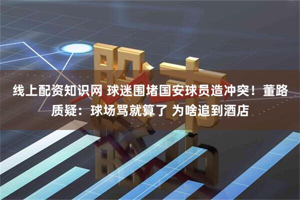 线上配资知识网 球迷围堵国安球员造冲突！董路质疑：球场骂就算了 为啥追到酒店