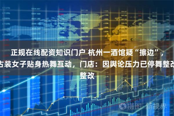 正规在线配资知识门户 杭州一酒馆疑“擦边”，古装女子贴身热舞互动，门店：因舆论压力已停舞整改