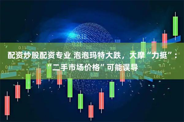 配资炒股配资专业 泡泡玛特大跌，大摩“力挺”：“二手市场价格”可能误导
