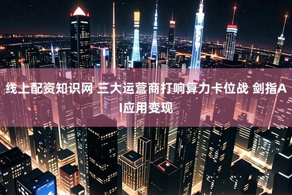 线上配资知识网 三大运营商打响算力卡位战 剑指AI应用变现