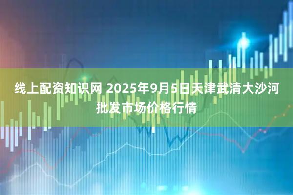 线上配资知识网 2025年9月5日天津武清大沙河批发市场价格行情