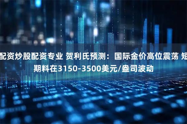 配资炒股配资专业 贺利氏预测：国际金价高位震荡 短期料在3150-3500美元/盎司波动