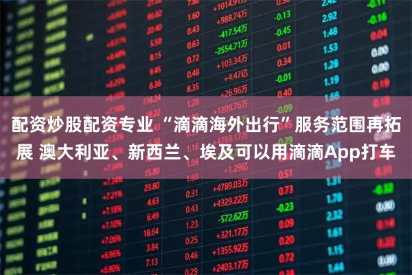 配资炒股配资专业 “滴滴海外出行”服务范围再拓展 澳大利亚、新西兰、埃及可以用滴滴App打车