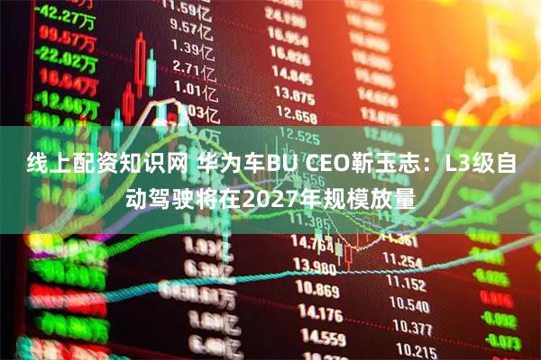 线上配资知识网 华为车BU CEO靳玉志：L3级自动驾驶将在2027年规模放量