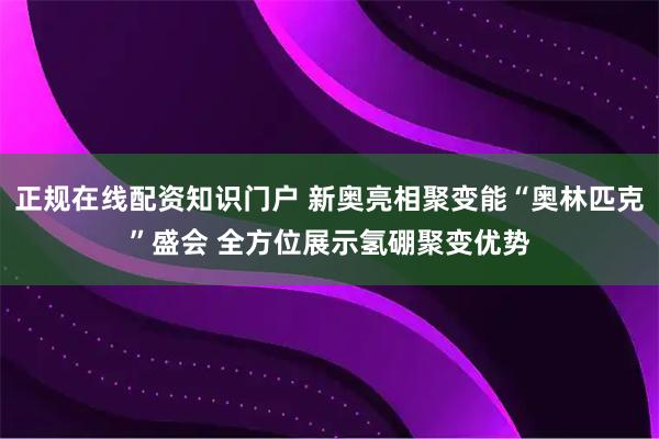 正规在线配资知识门户 新奥亮相聚变能“奥林匹克”盛会 全方位展示氢硼聚变优势