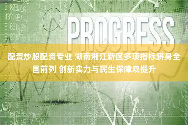 配资炒股配资专业 湖南湘江新区多项指标跻身全国前列 创新实力与民生保障双提升