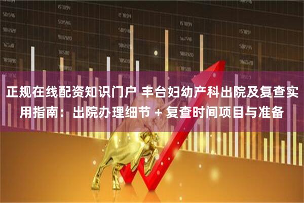 正规在线配资知识门户 丰台妇幼产科出院及复查实用指南：出院办理细节 + 复查时间项目与准备