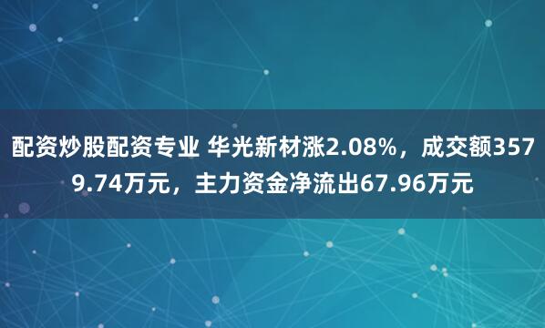 配资炒股配资专业 华光新材涨2.08%，成交额3579.74万元，主力资金净流出67.96万元