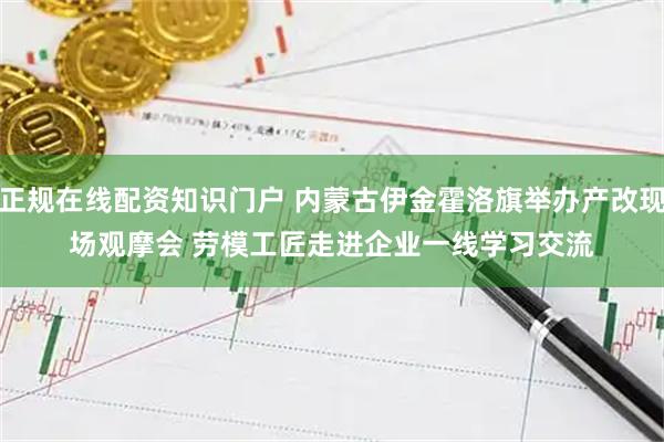 正规在线配资知识门户 内蒙古伊金霍洛旗举办产改现场观摩会 劳模工匠走进企业一线学习交流