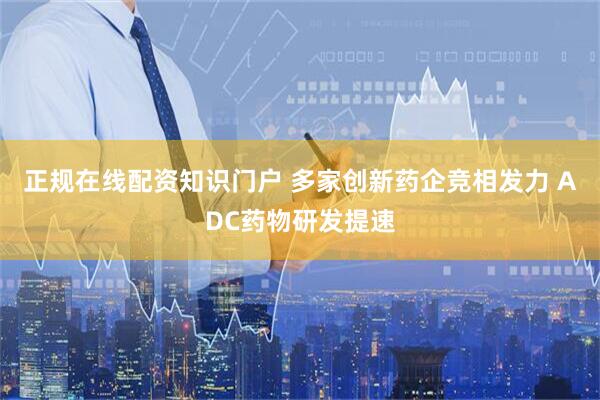 正规在线配资知识门户 多家创新药企竞相发力 ADC药物研发提速