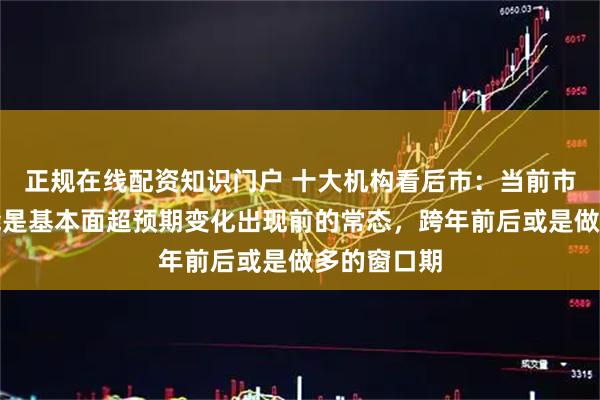 正规在线配资知识门户 十大机构看后市：当前市场震荡可能是基本面超预期变化出现前的常态，跨年前后或是做多的窗口期