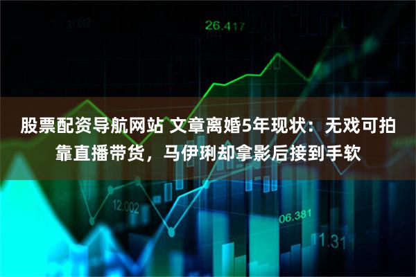 股票配资导航网站 文章离婚5年现状：无戏可拍靠直播带货，马伊琍却拿影后接到手软