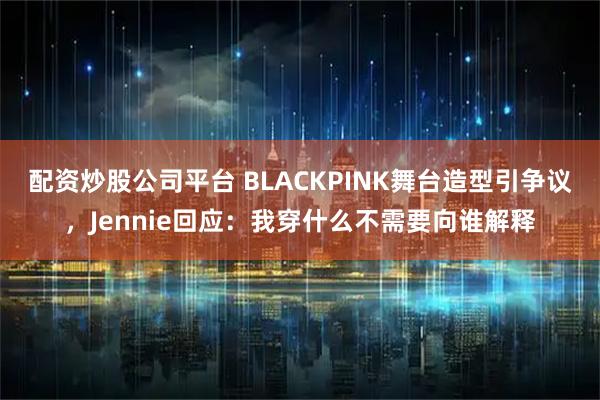 配资炒股公司平台 BLACKPINK舞台造型引争议，Jennie回应：我穿什么不需要向谁解释