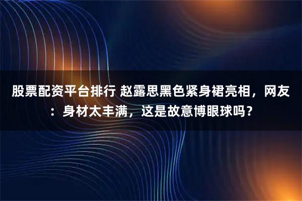 股票配资平台排行 赵露思黑色紧身裙亮相，网友：身材太丰满，这是故意博眼球吗？