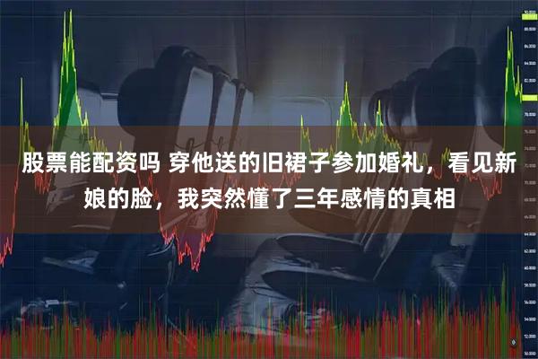 股票能配资吗 穿他送的旧裙子参加婚礼，看见新娘的脸，我突然懂了三年感情的真相