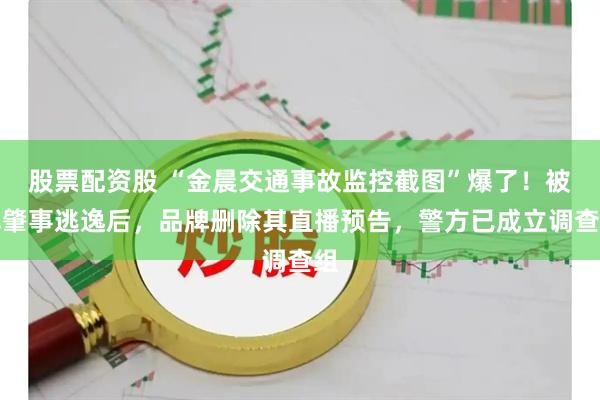 股票配资股 “金晨交通事故监控截图”爆了！被曝肇事逃逸后，品牌删除其直播预告，警方已成立调查组