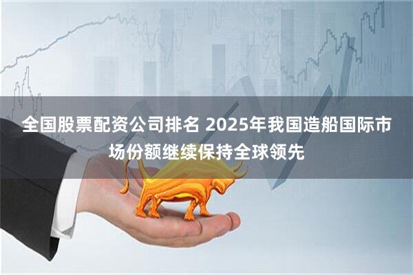 全国股票配资公司排名 2025年我国造船国际市场份额继续保持全球领先