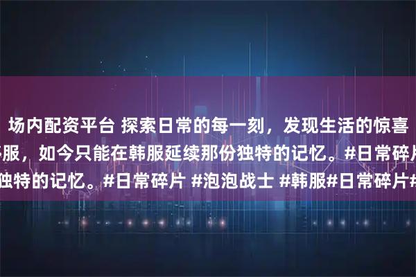 场内配资平台 探索日常的每一刻，发现生活的惊喜！泡泡战士国服早已停服，如今只能在韩服延续那份独特的记忆。#日常碎片 #泡泡战士 #韩服#日常碎片#