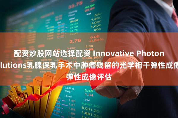 配资炒股网站选择配资 Innovative Photonic Solutions乳腺保乳手术中肿瘤残留的光学相干弹性成像评估