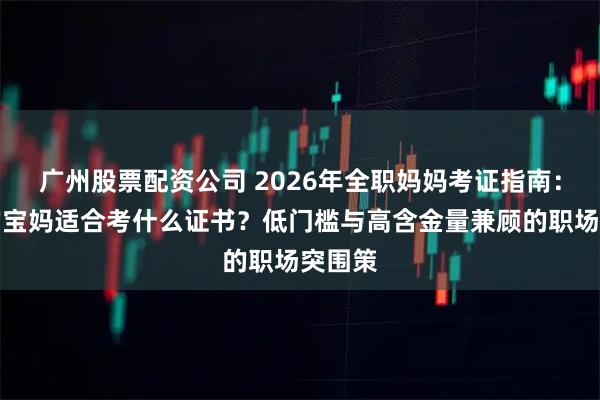 广州股票配资公司 2026年全职妈妈考证指南：在家的宝妈适合考什么证书？低门槛与高含金量兼顾的职场突围策