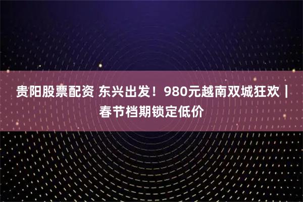 贵阳股票配资 东兴出发！980元越南双城狂欢｜春节档期锁定低价