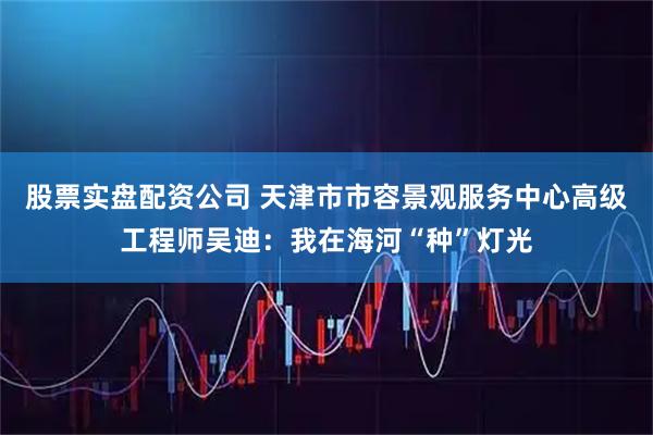 股票实盘配资公司 天津市市容景观服务中心高级工程师吴迪：我在海河“种”灯光