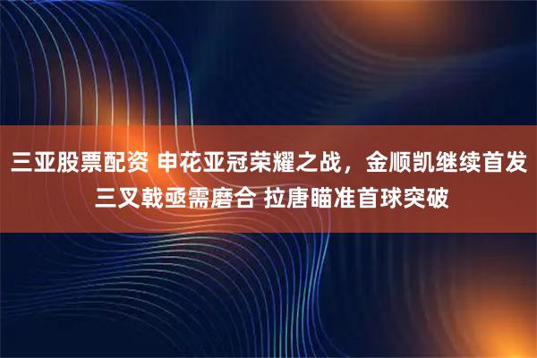 三亚股票配资 申花亚冠荣耀之战，金顺凯继续首发 三叉戟亟需磨合 拉唐瞄准首球突破