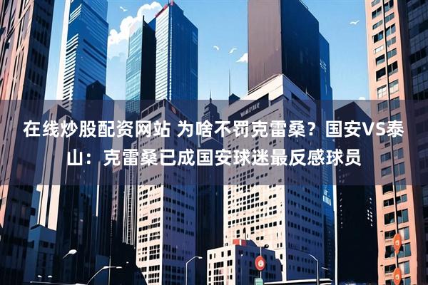 在线炒股配资网站 为啥不罚克雷桑？国安VS泰山：克雷桑已成国安球迷最反感球员