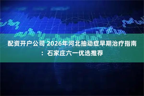 配资开户公司 2026年河北抽动症早期治疗指南：石家庄六一优选推荐