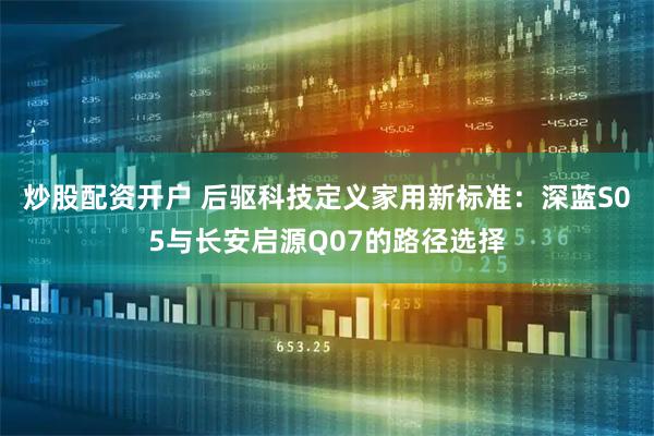 炒股配资开户 后驱科技定义家用新标准：深蓝S05与长安启源Q07的路径选择
