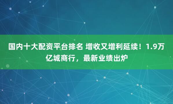 国内十大配资平台排名 增收又增利延续！1.9万亿城商行，最新业绩出炉