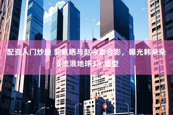 配资入门炒股 郭帆晒与赵今麦合影，曝光韩朵朵《流浪地球3》造型