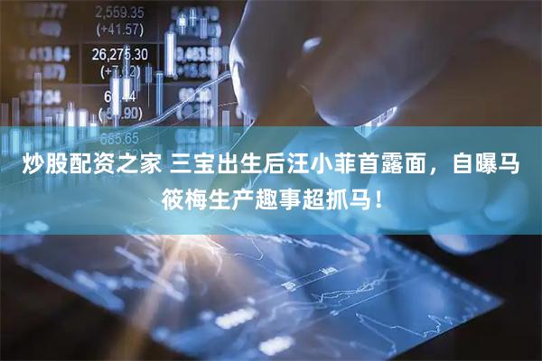 炒股配资之家 三宝出生后汪小菲首露面，自曝马筱梅生产趣事超抓马！