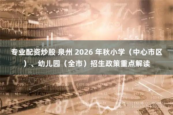 专业配资炒股 泉州 2026 年秋小学（中心市区）、幼儿园（全市）招生政策重点解读