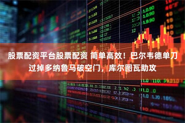 股票配资平台股票配资 简单高效！巴尔韦德单刀过掉多纳鲁马破空门，库尔图瓦助攻