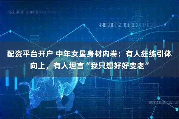 配资平台开户 中年女星身材内卷：有人狂练引体向上，有人坦言“我只想好好变老”