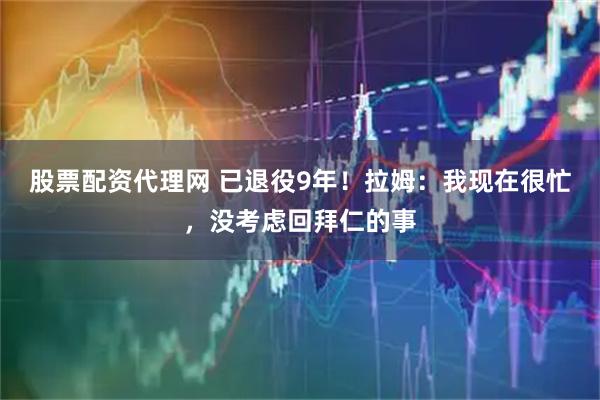 股票配资代理网 已退役9年！拉姆：我现在很忙，没考虑回拜仁的事
