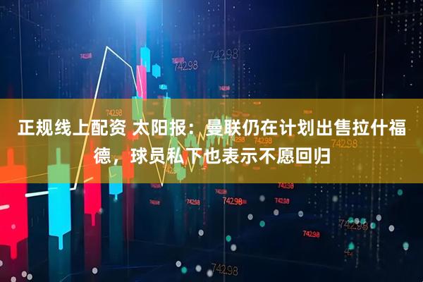 正规线上配资 太阳报：曼联仍在计划出售拉什福德，球员私下也表示不愿回归