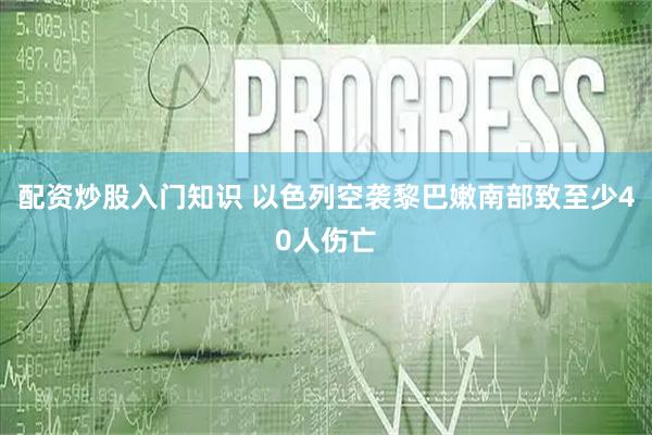 配资炒股入门知识 以色列空袭黎巴嫩南部致至少40人伤亡