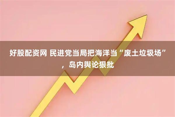 好股配资网 民进党当局把海洋当“废土垃圾场”，岛内舆论狠批