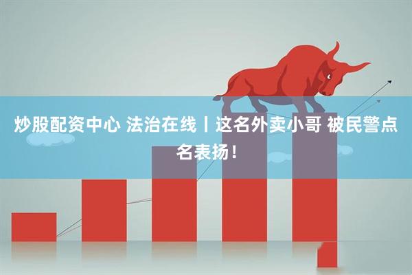 炒股配资中心 法治在线丨这名外卖小哥 被民警点名表扬！