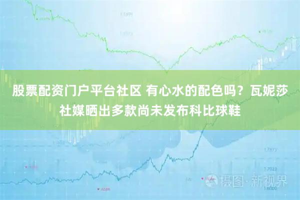 股票配资门户平台社区 有心水的配色吗？瓦妮莎社媒晒出多款尚未发布科比球鞋