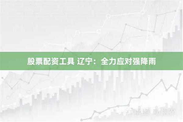 股票配资工具 辽宁：全力应对强降雨