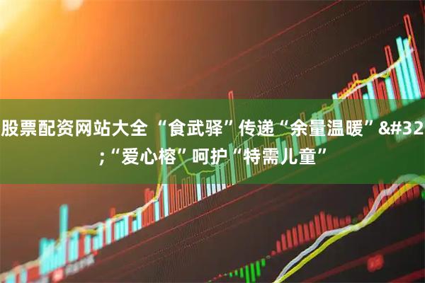股票配资网站大全 “食武驿”传递“余量温暖” “爱心榕”呵护“特需儿童”