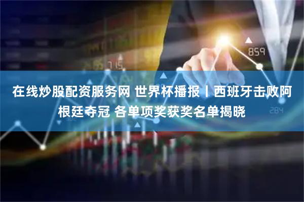 在线炒股配资服务网 世界杯播报丨西班牙击败阿根廷夺冠 各单项奖获奖名单揭晓