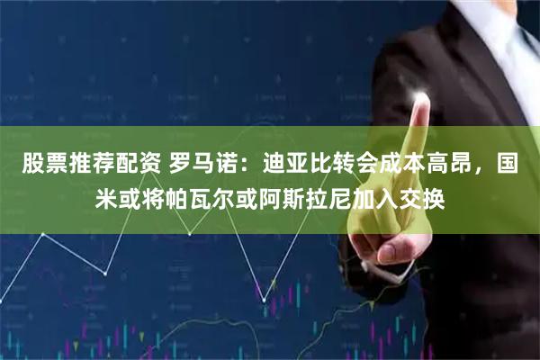 股票推荐配资 罗马诺:迪亚比转会成本高昂,国米或将帕瓦尔或阿斯拉尼加入交换