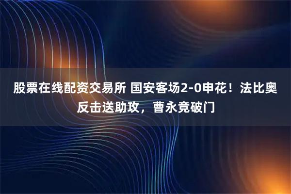 股票在线配资交易所 国安客场2-0申花！法比奥反击送助攻，曹永竞破门